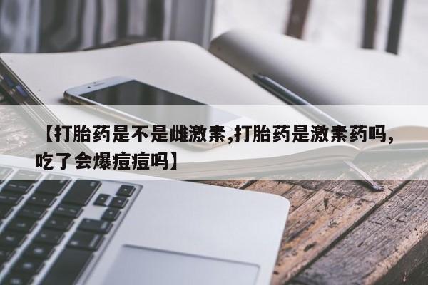 正品打胎药微信购买方式【打胎药是不是雌激素,打胎药是激素药吗,吃了会爆痘痘吗】