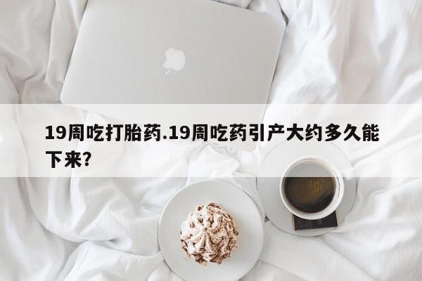 正品打胎药微信购买方式19周吃打胎药.19周吃药引产大约多久能下来？