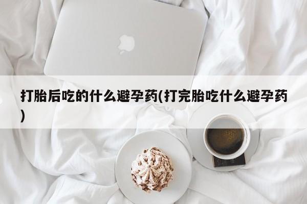 正品打胎药微信购买方式打胎后吃的什么避孕药(打完胎吃什么避孕药)