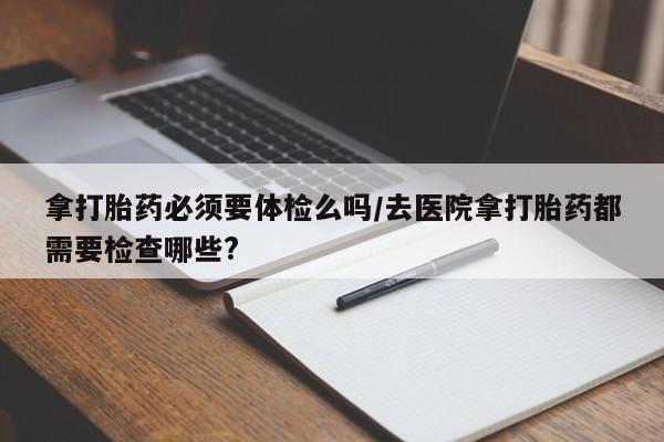 正品打胎药微信购买方式拿打胎药必须要体检么吗/去医院拿打胎药都需要检查哪些?
