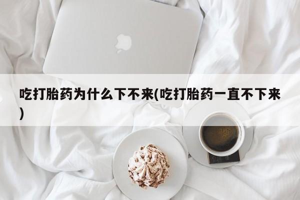 正品打胎药微信购买方式吃打胎药为什么下不来(吃打胎药一直不下来)