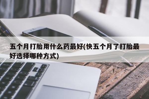 正品打胎药微信购买方式五个月打胎用什么药最好(快五个月了打胎最好选择哪种方式)