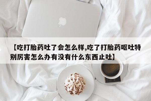 正品打胎药微信购买方式【吃打胎药吐了会怎么样,吃了打胎药呕吐特别厉害怎么办有没有什么东西止吐】