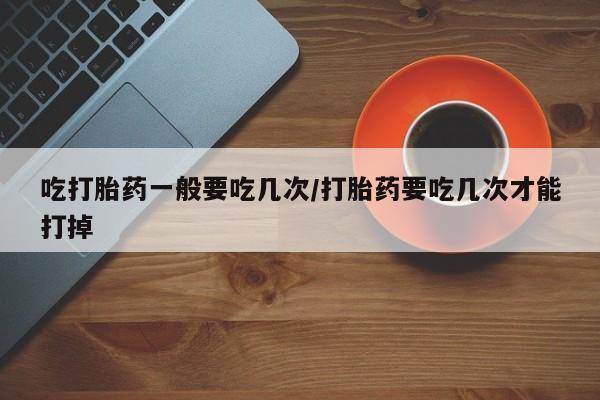 正品打胎药微信购买方式吃打胎药一般要吃几次/打胎药要吃几次才能打掉