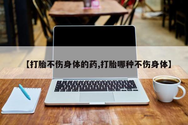 正品打胎药微信购买方式【打胎不伤身体的药,打胎哪种不伤身体】