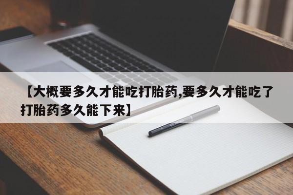 正品打胎药微信购买方式【大概要多久才能吃打胎药,要多久才能吃了打胎药多久能下来】