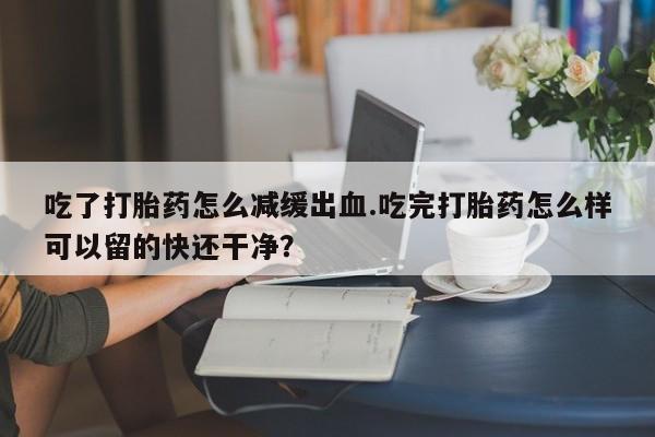 正品打胎药微信购买方式吃了打胎药怎么减缓出血.吃完打胎药怎么样可以留的快还干净？