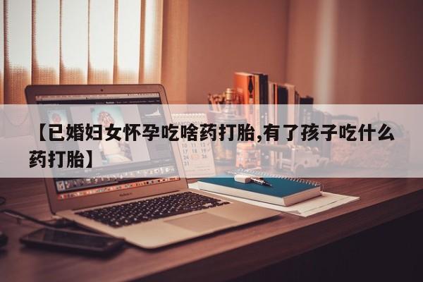 正品打胎药微信购买方式【已婚妇女怀孕吃啥药打胎,有了孩子吃什么药打胎】