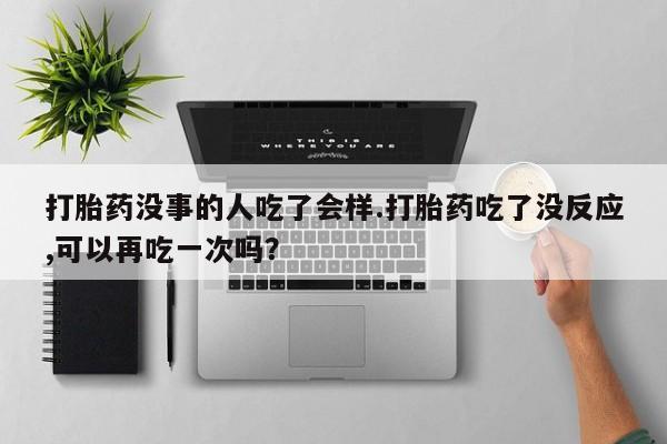 正品打胎药微信购买方式打胎药没事的人吃了会样.打胎药吃了没反应,可以再吃一次吗？