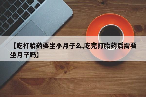 正品打胎药微信购买方式【吃打胎药要坐小月子么,吃完打胎药后需要坐月子吗】