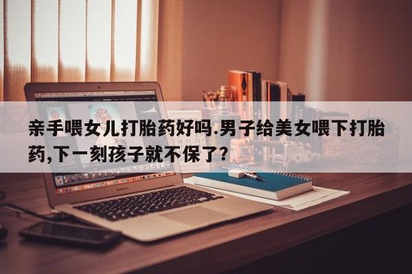 正品打胎药微信购买方式亲手喂女儿打胎药好吗.男子给美女喂下打胎药,下一刻孩子就不保了？