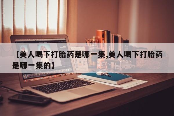 正品打胎药微信购买方式【美人喝下打胎药是哪一集,美人喝下打胎药是哪一集的】