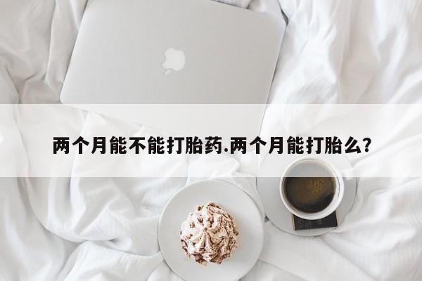 正品打胎药微信购买方式两个月能不能打胎药.两个月能打胎么？
