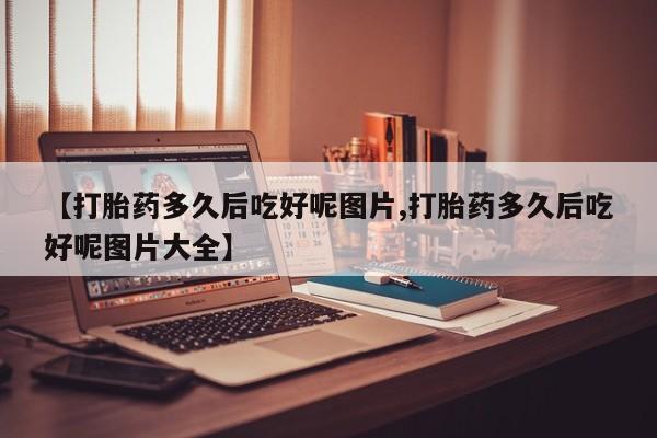 正品打胎药微信购买方式【打胎药多久后吃好呢图片,打胎药多久后吃好呢图片大全】