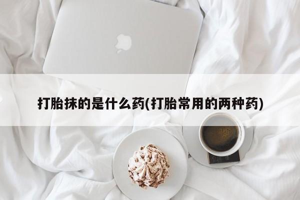 正品打胎药微信购买方式打胎抹的是什么药(打胎常用的两种药)