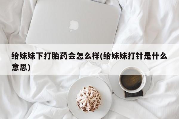 正品打胎药微信购买方式给妹妹下打胎药会怎么样(给妹妹打针是什么意思)