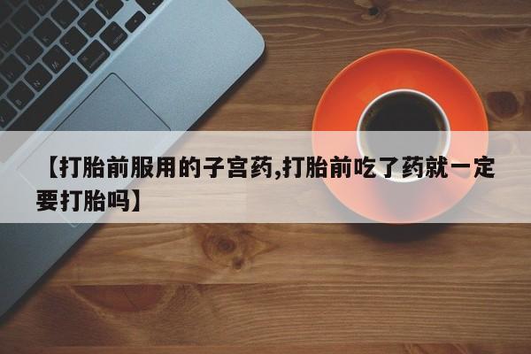 正品打胎药微信购买方式【打胎前服用的子宫药,打胎前吃了药就一定要打胎吗】