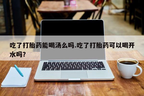 正品打胎药微信购买方式吃了打胎药能喝汤么吗.吃了打胎药可以喝开水吗？