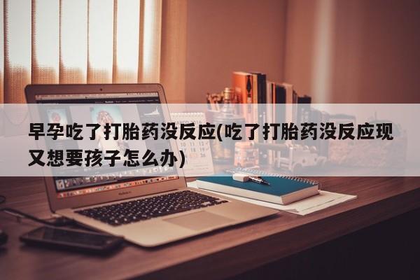 正品打胎药微信购买方式早孕吃了打胎药没反应(吃了打胎药没反应现又想要孩子怎么办)
