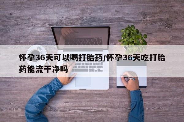 正品打胎药微信购买方式怀孕36天可以喝打胎药/怀孕36天吃打胎药能流干净吗