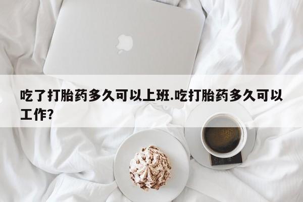 正品打胎药微信购买方式吃了打胎药多久可以上班.吃打胎药多久可以工作?