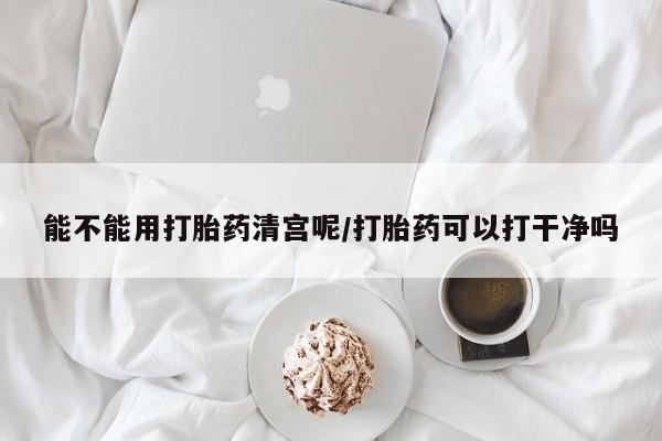 正品打胎药微信购买方式能不能用打胎药清宫呢/打胎药可以打干净吗