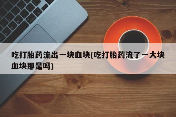 正品打胎药微信购买方式吃打胎药流出一块血块(吃打胎药流了一大块血块那是吗)