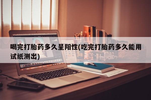正品打胎药微信购买方式喝完打胎药多久呈阳性(吃完打胎药多久能用试纸测出)