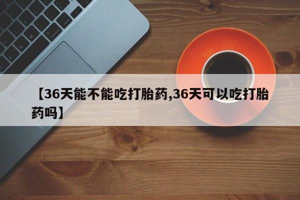正品打胎药微信购买方式【36天能不能吃打胎药,36天可以吃打胎药吗】