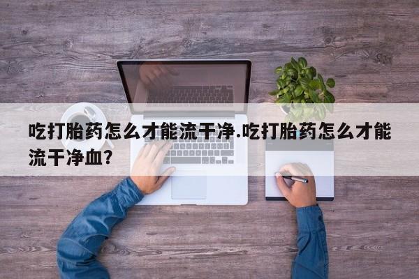 正品打胎药微信购买方式吃打胎药怎么才能流干净.吃打胎药怎么才能流干净血？