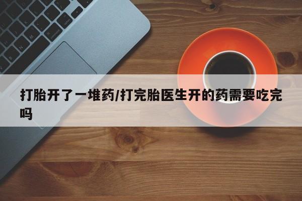 正品打胎药微信购买方式打胎开了一堆药/打完胎医生开的药需要吃完吗