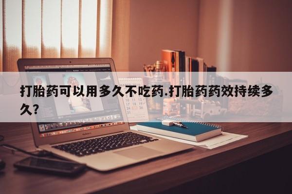 正品打胎药微信购买方式打胎药可以用多久不吃药.打胎药药效持续多久?