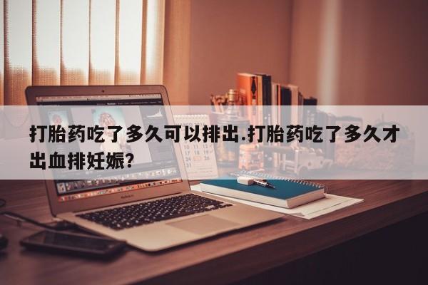 正品打胎药微信购买方式打胎药吃了多久可以排出.打胎药吃了多久才出血排妊娠？