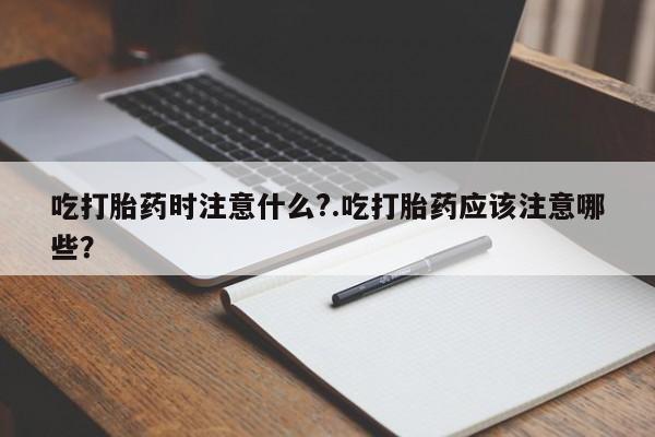 正品打胎药微信购买方式吃打胎药时注意什么?.吃打胎药应该注意哪些？
