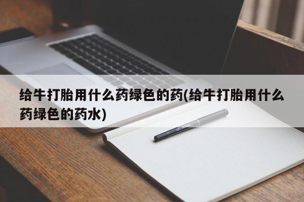 正品打胎药微信购买方式给牛打胎用什么药绿色的药(给牛打胎用什么药绿色的药水)