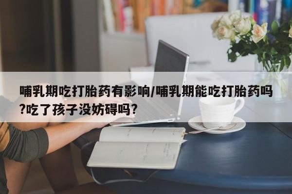 正品打胎药微信购买方式哺乳期吃打胎药有影响/哺乳期能吃打胎药吗?吃了孩子没妨碍吗?