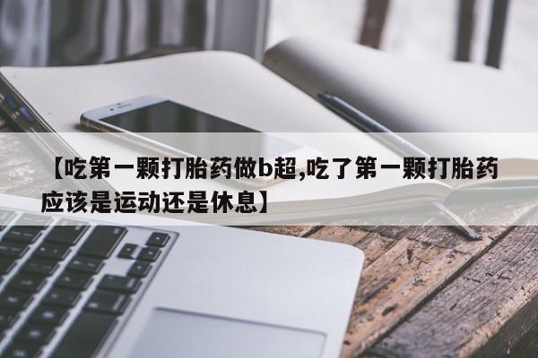 正品打胎药微信购买方式【吃第一颗打胎药做b超,吃了第一颗打胎药应该是运动还是休息】