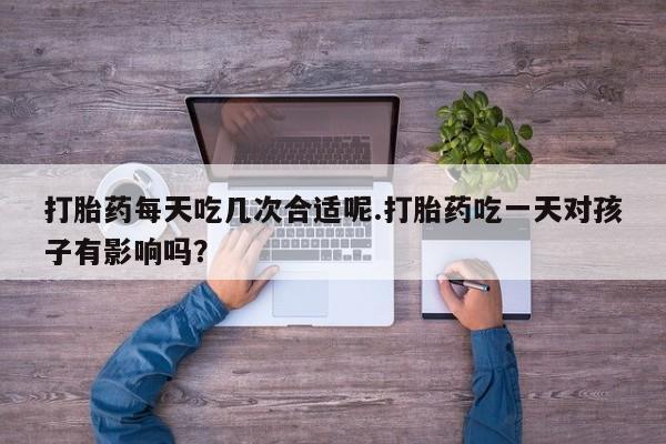 正品打胎药微信购买方式打胎药每天吃几次合适呢.打胎药吃一天对孩子有影响吗？