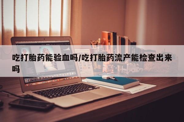 正品打胎药微信购买方式吃打胎药能验血吗/吃打胎药流产能检查出来吗